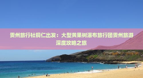贵州旅行社铜仁出发：大型黄果树瀑布旅行团贵州旅游深度攻略之旅