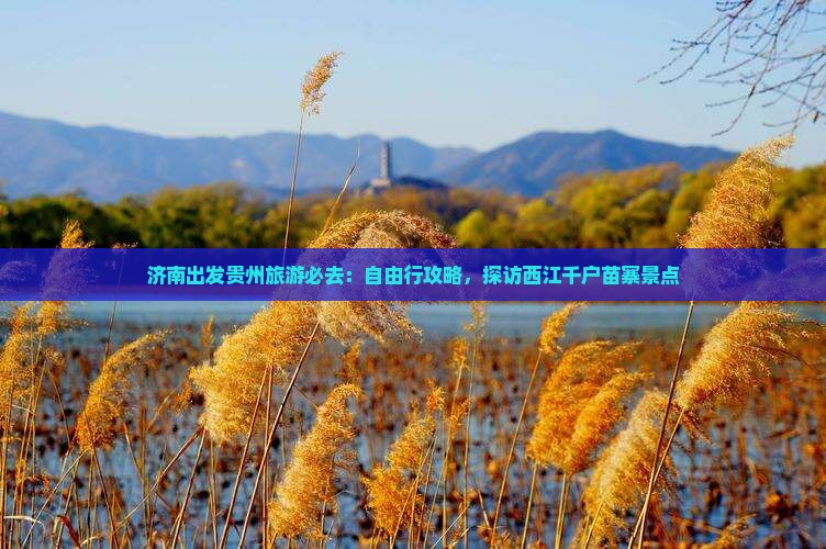 济南出发贵州旅游必去：自由行攻略，探访西江千户苗寨景点
