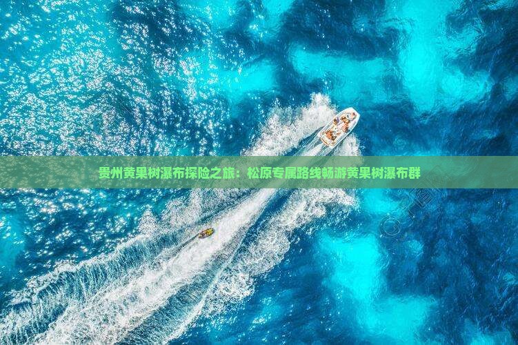 贵州黄果树瀑布探险之旅：松原专属路线畅游黄果树瀑布群