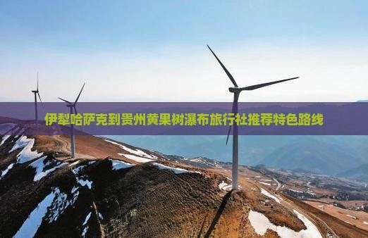 伊犁哈萨克到贵州黄果树瀑布旅行社推荐特色路线
