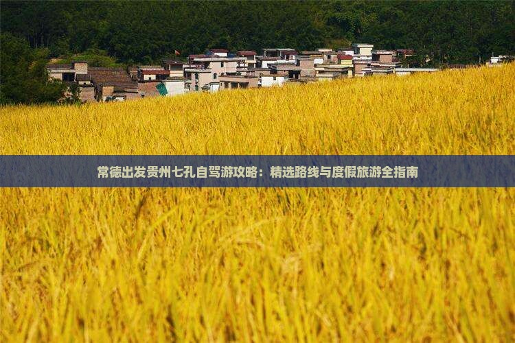 常德出发贵州七孔自驾游攻略：精选路线与度假旅游全指南