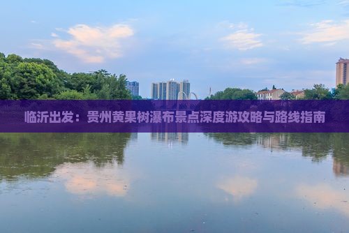 临沂出发：贵州黄果树瀑布景点深度游攻略与路线指南