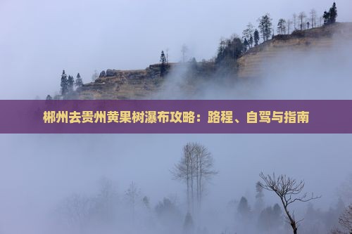 郴州去贵州黄果树瀑布攻略：路程、自驾与指南