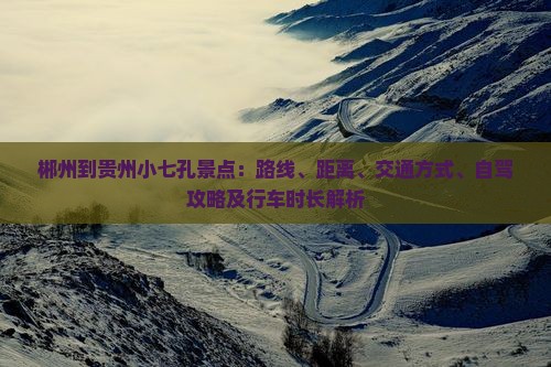 郴州到贵州小七孔景点：路线、距离、交通方式、自驾攻略及行车时长解析