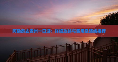 阿勒泰去贵州一日游：详细攻略与费用及路线推荐