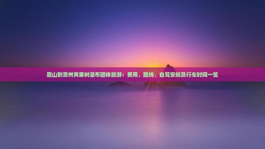 眉山到贵州黄果树瀑布团体旅游：费用、路线、自驾安排及行车时间一览