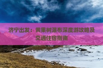 济宁出发：黄果树瀑布深度游攻略及交通住宿指南