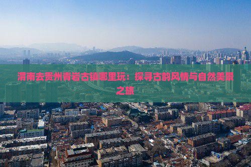 渭南去贵州青岩古镇哪里玩：探寻古韵风情与自然美景之旅