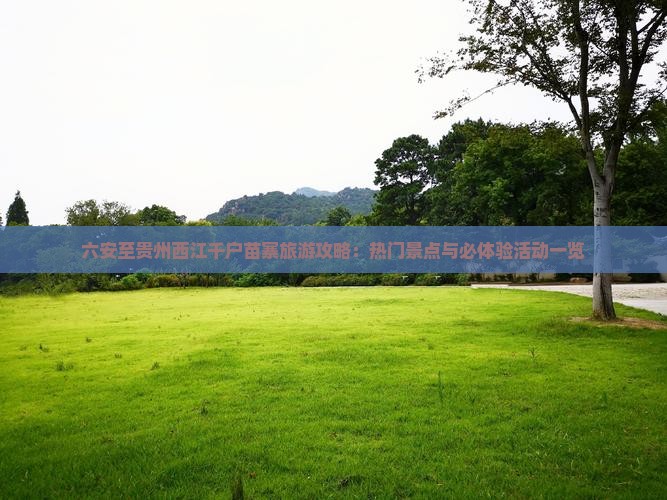 六安至贵州西江千户苗寨旅游攻略：热门景点与必体验活动一览