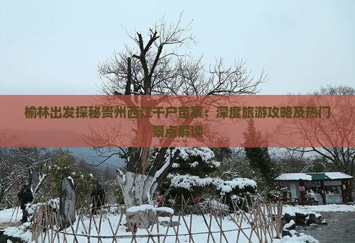 榆林出发探秘贵州西江千户苗寨：深度旅游攻略及热门景点解读