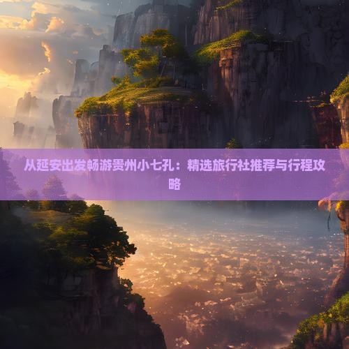 从延安出发畅游贵州小七孔：精选旅行社推荐与行程攻略