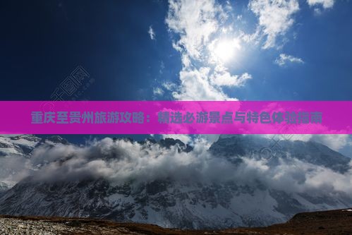 重庆至贵州旅游攻略：精选必游景点与特色体验指南