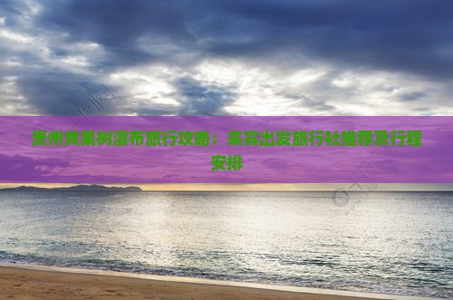 贵州黄果树瀑布旅行攻略：来宾出发旅行社推荐及行程安排