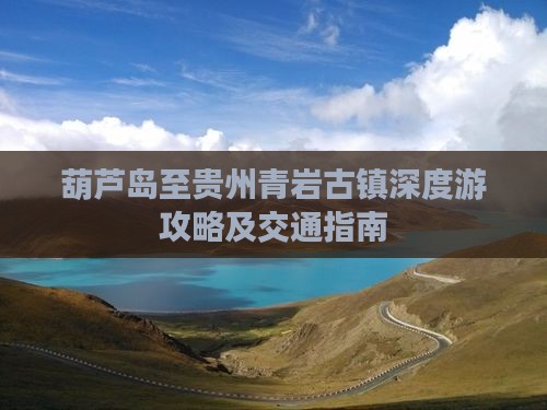 葫芦岛至贵州青岩古镇深度游攻略及交通指南