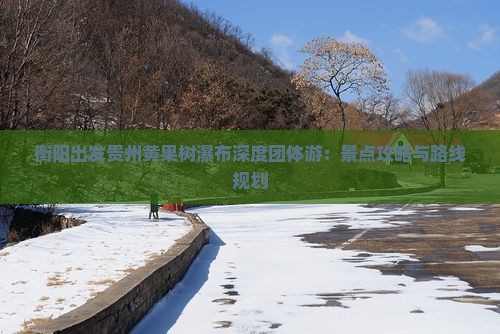 衡阳出发贵州黄果树瀑布深度团体游：景点攻略与路线规划