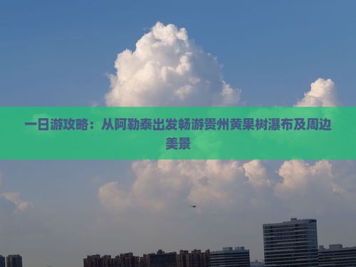 一日游攻略：从阿勒泰出发畅游贵州黄果树瀑布及周边美景