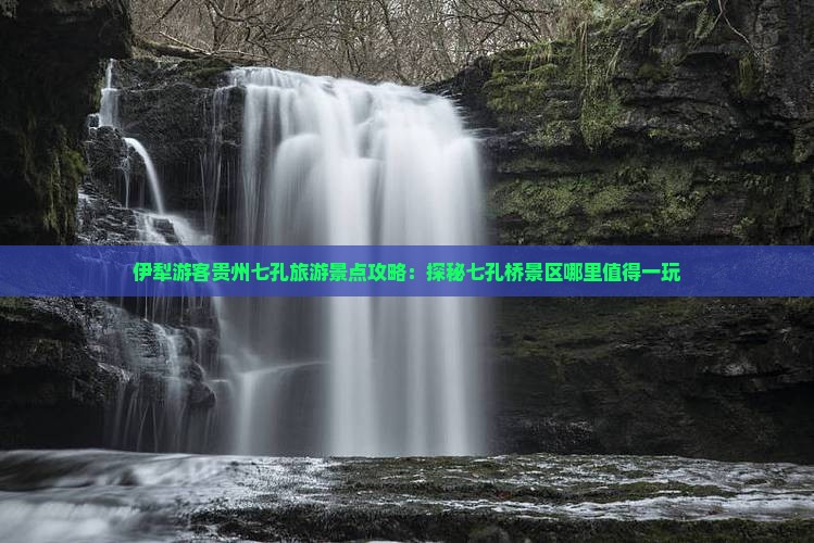 伊犁游客贵州七孔旅游景点攻略：探秘七孔桥景区哪里值得一玩
