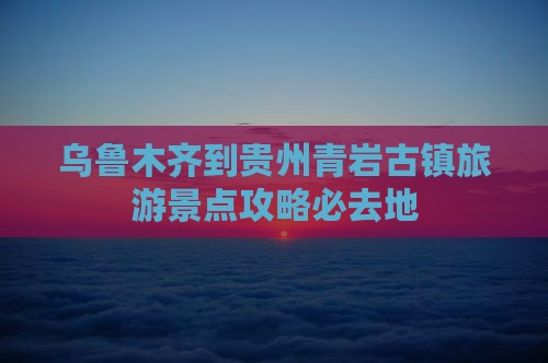 乌鲁木齐到贵州青岩古镇旅游景点攻略必去地