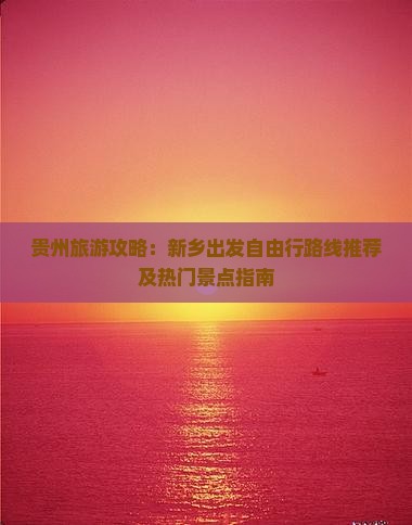 贵州旅游攻略：新乡出发自由行路线推荐及热门景点指南