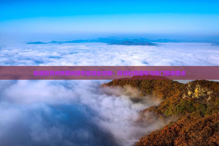 娄底到贵州黄果树瀑布旅游全攻略：探寻壮观瀑布与热门旅游景点
