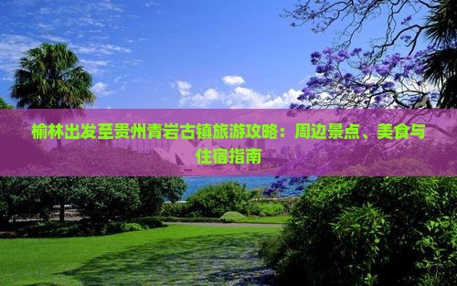榆林出发至贵州青岩古镇旅游攻略：周边景点、美食与住宿指南