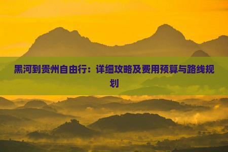 黑河到贵州自由行：详细攻略及费用预算与路线规划