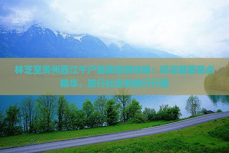林芝至贵州西江千户苗寨旅游攻略：探寻苗寨景点精华，旅行社定制旅行行程