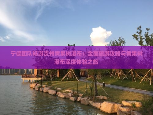 宁德团队畅游贵州黄果树瀑布：全面旅游攻略与黄果树瀑布深度体验之旅