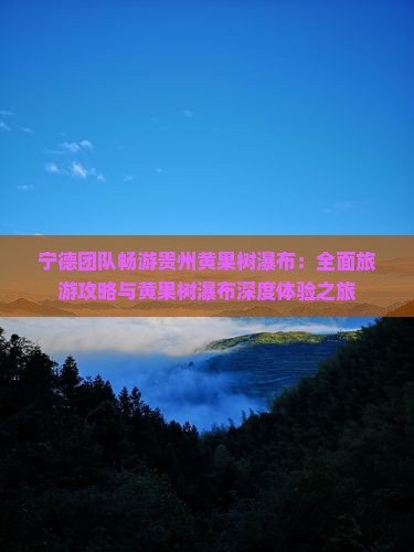 宁德团队畅游贵州黄果树瀑布：全面旅游攻略与黄果树瀑布深度体验之旅
