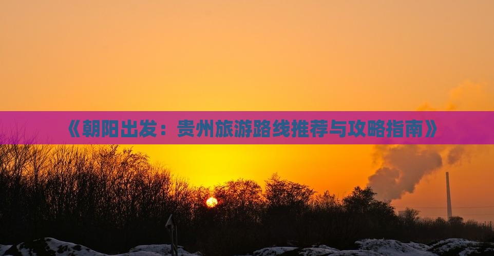 《朝阳出发：贵州旅游路线推荐与攻略指南》