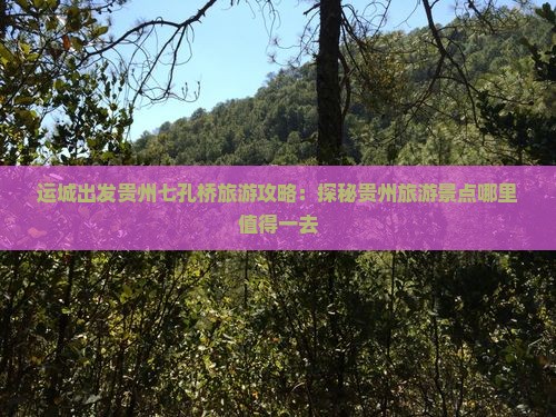 运城出发贵州七孔桥旅游攻略：探秘贵州旅游景点哪里值得一去