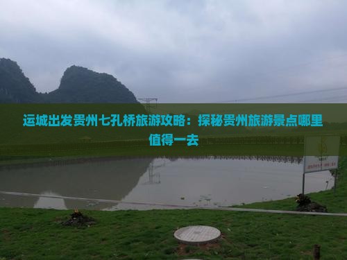 运城出发贵州七孔桥旅游攻略：探秘贵州旅游景点哪里值得一去