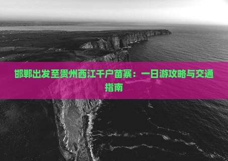 邯郸出发至贵州西江千户苗寨：一日游攻略与交通指南