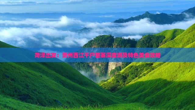 菏泽出发：贵州西江千户苗寨深度游及特色美食攻略