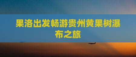 果洛出发畅游贵州黄果树瀑布之旅