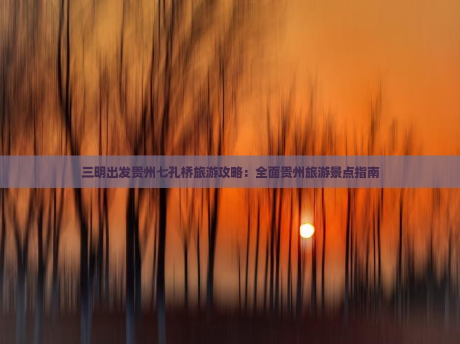 三明出发贵州七孔桥旅游攻略：全面贵州旅游景点指南