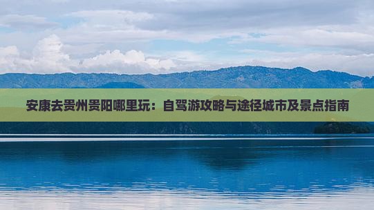安康去贵州贵阳哪里玩：自驾游攻略与途径城市及景点指南