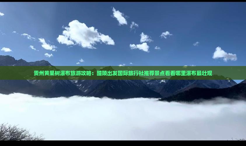 贵州黄果树瀑布旅游攻略：醴陵出发国际旅行社推荐景点看看哪里瀑布最壮观