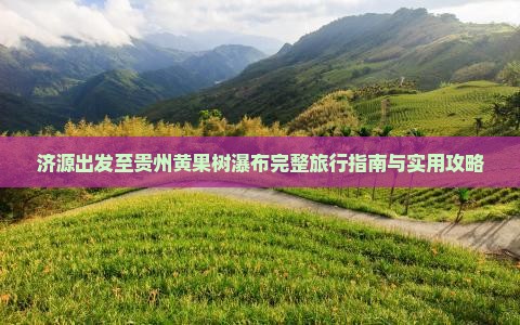 济源出发至贵州黄果树瀑布完整旅行指南与实用攻略