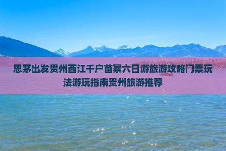 思茅出发贵州西江千户苗寨六日游旅游攻略门票玩法游玩指南贵州旅游推荐