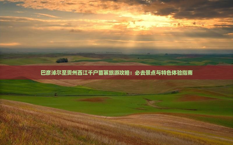巴彦淖尔至贵州西江千户苗寨旅游攻略：必去景点与特色体验指南