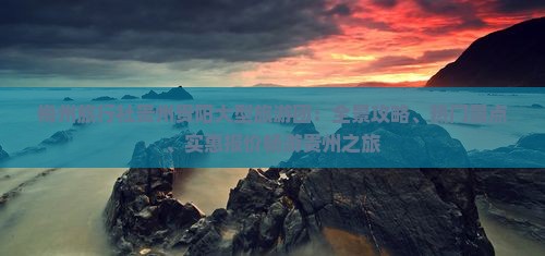 梅州旅行社贵州贵阳大型旅游团：全景攻略、热门景点、实惠报价畅游贵州之旅
