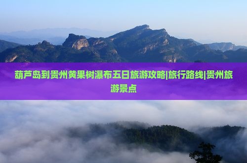 葫芦岛到贵州黄果树瀑布五日旅游攻略|旅行路线|贵州旅游景点