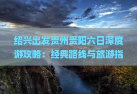 绍兴出发贵州贵阳六日深度游攻略:经典路线与旅游指南 绍兴出发贵州贵阳六日深度游攻略:经典路线与旅游指南