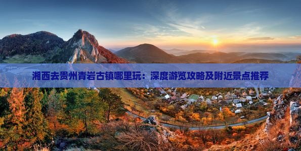湘西去贵州青岩古镇哪里玩：深度游览攻略及附近景点推荐