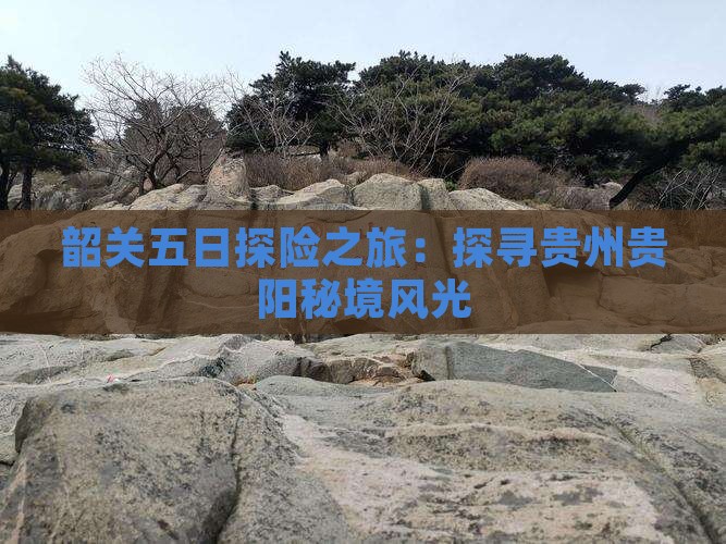 韶关五日探险之旅：探寻贵州贵阳秘境风光