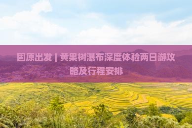 固原出发 | 黄果树瀑布深度体验两日游攻略及行程安排