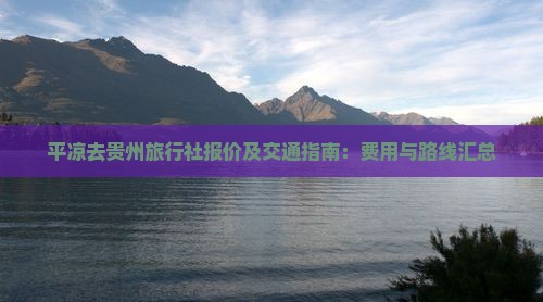 平凉去贵州旅行社报价及交通指南：费用与路线汇总