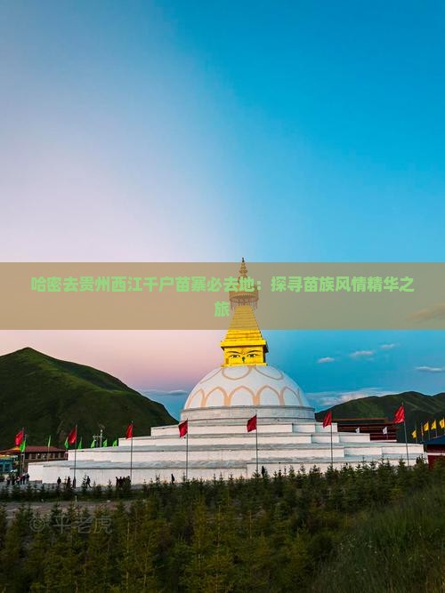 哈密去贵州西江千户苗寨必去地：探寻苗族风情精华之旅