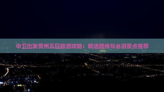 中卫出发贵州五日旅游攻略：精选路线与必游景点推荐